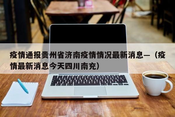 疫情通报贵州省济南疫情情况最新消息—（疫情最新消息今天四川南充）