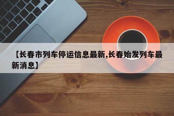 【长春市列车停运信息最新,长春始发列车最新消息】