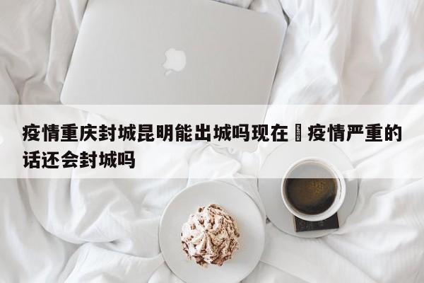 疫情重庆封城昆明能出城吗现在›疫情严重的话还会封城吗