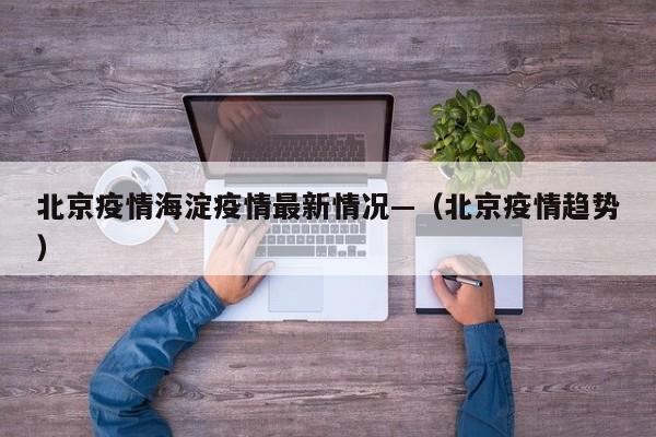 北京疫情海淀疫情最新情况—（北京疫情趋势）