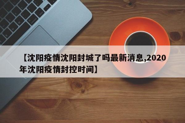【沈阳疫情沈阳封城了吗最新消息,2020年沈阳疫情封控时间】