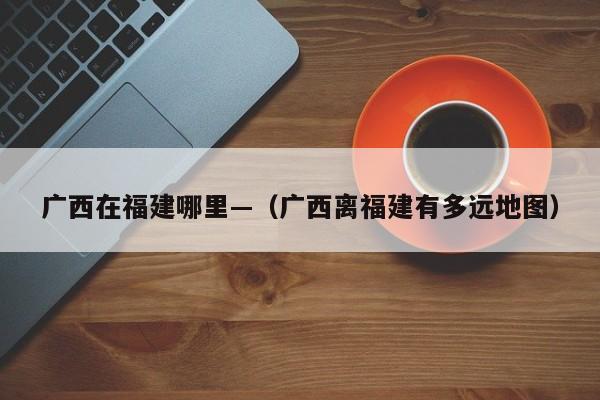广西在福建哪里—（广西离福建有多远地图）