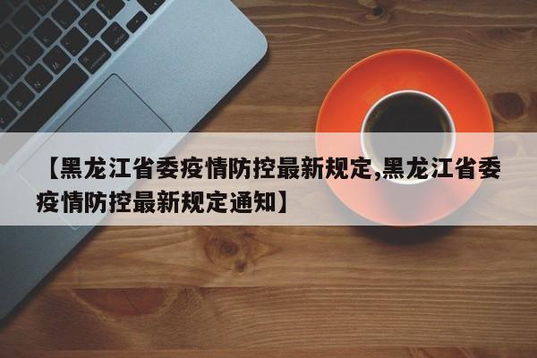 【黑龙江省委疫情防控最新规定,黑龙江省委疫情防控最新规定通知】