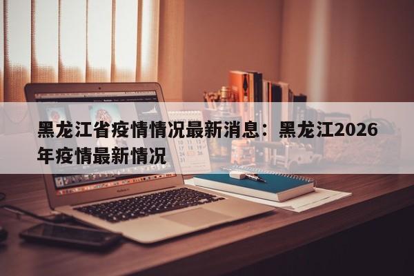 黑龙江省疫情情况最新消息：黑龙江2026年疫情最新情况