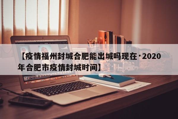 【疫情福州封城合肥能出城吗现在·2020年合肥市疫情封城时间】