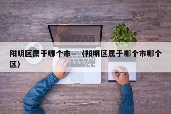阳明区属于哪个市—（阳明区属于哪个市哪个区）