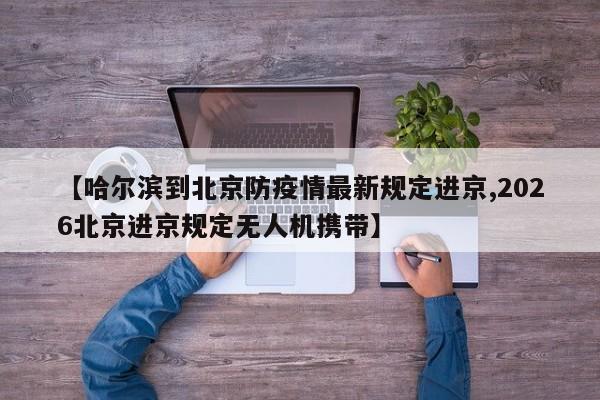 【哈尔滨到北京防疫情最新规定进京,2026北京进京规定无人机携带】