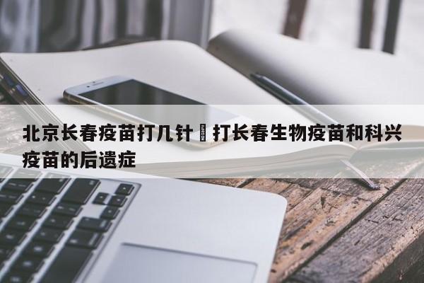 北京长春疫苗打几针›打长春生物疫苗和科兴疫苗的后遗症