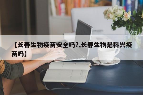 【长春生物疫苗安全吗?,长春生物是科兴疫苗吗】