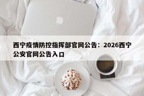 西宁疫情防控指挥部官网公告:2026西宁公安官网公告入口
