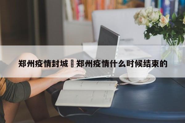 郑州疫情封城›郑州疫情什么时候结束的