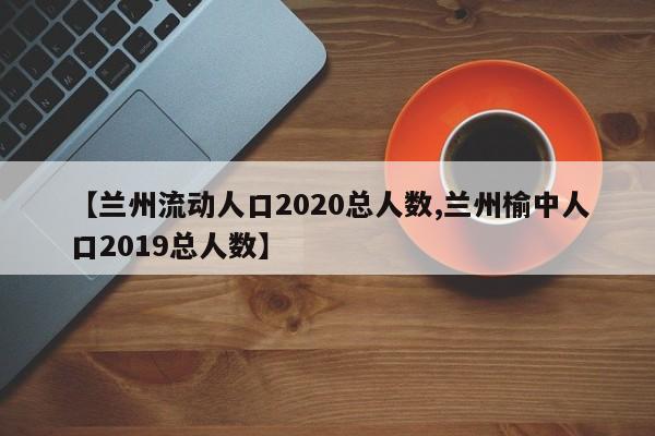 【兰州流动人口2020总人数,兰州榆中人口2019总人数】