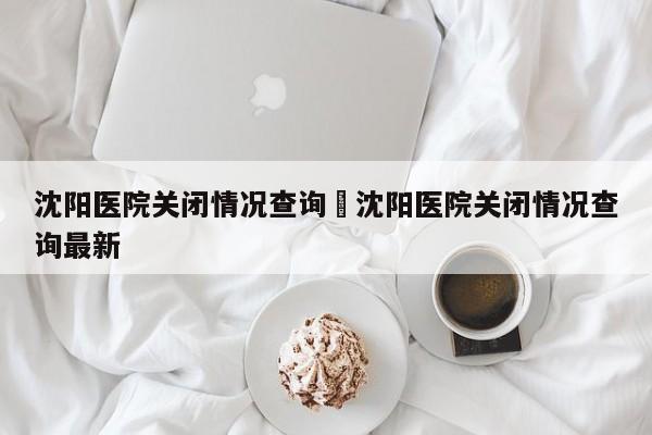沈阳医院关闭情况查询›沈阳医院关闭情况查询最新