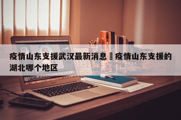 疫情山东支援武汉最新消息›疫情山东支援的湖北哪个地区