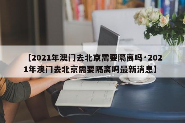 【2021年澳门去北京需要隔离吗·2021年澳门去北京需要隔离吗最新消息】