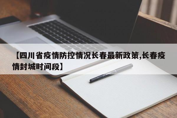 【四川省疫情防控情况长春最新政策,长春疫情封城时间段】