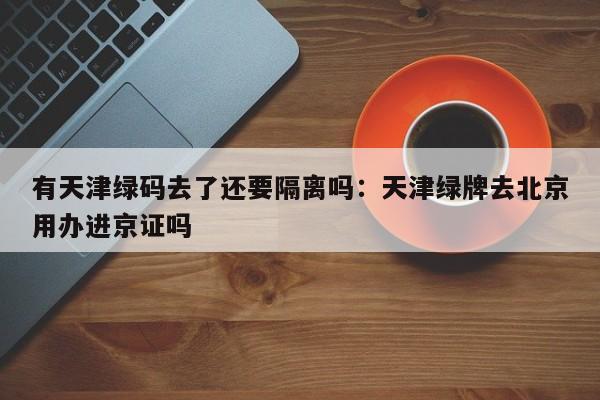 有天津绿码去了还要隔离吗：天津绿牌去北京用办进京证吗