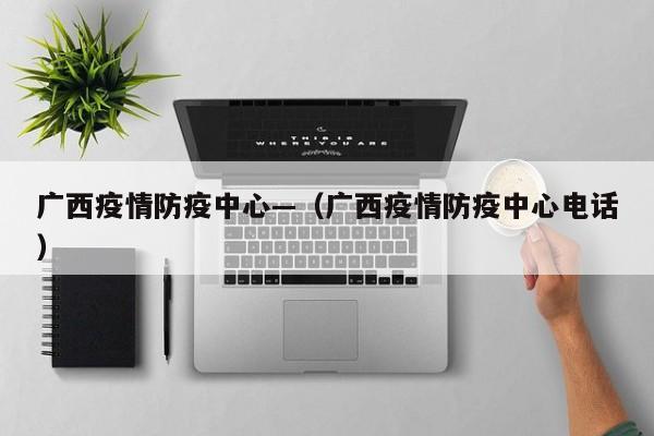 广西疫情防疫中心—（广西疫情防疫中心电话）