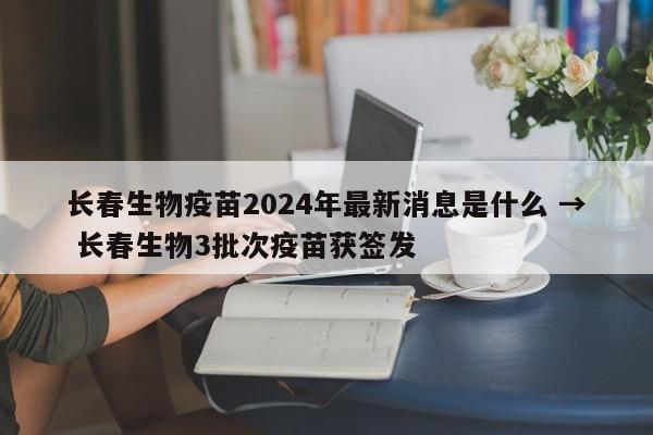 长春生物疫苗2024年最新消息是什么 → 长春生物3批次疫苗获签发
