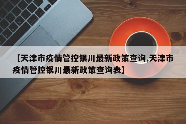 【天津市疫情管控银川最新政策查询,天津市疫情管控银川最新政策查询表】