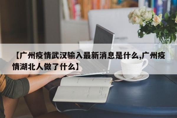 【广州疫情武汉输入最新消息是什么,广州疫情湖北人做了什么】