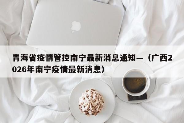 青海省疫情管控南宁最新消息通知—（广西2026年南宁疫情最新消息）