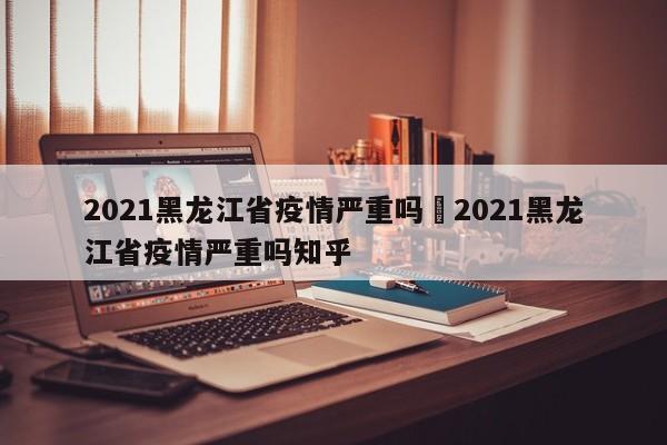 2021黑龙江省疫情严重吗›2021黑龙江省疫情严重吗知乎