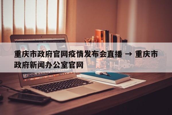 重庆市政府官网疫情发布会直播 → 重庆市政府新闻办公室官网