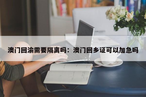 澳门回渝需要隔离吗：澳门回乡证可以加急吗