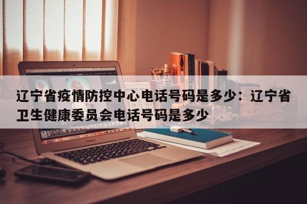 辽宁省疫情防控中心电话号码是多少：辽宁省卫生健康委员会电话号码是多少