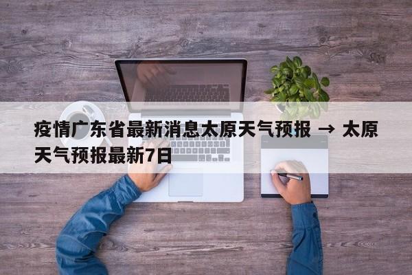 疫情广东省最新消息太原天气预报 → 太原天气预报最新7日