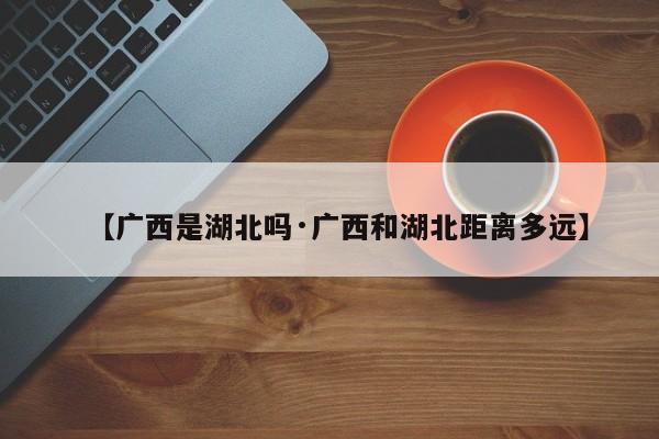 【广西是湖北吗·广西和湖北距离多远】