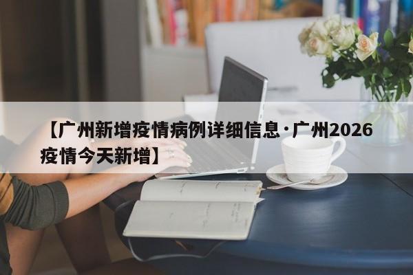 【广州新增疫情病例详细信息·广州2026疫情今天新增】
