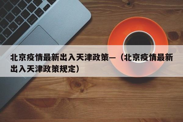 北京疫情最新出入天津政策—（北京疫情最新出入天津政策规定）