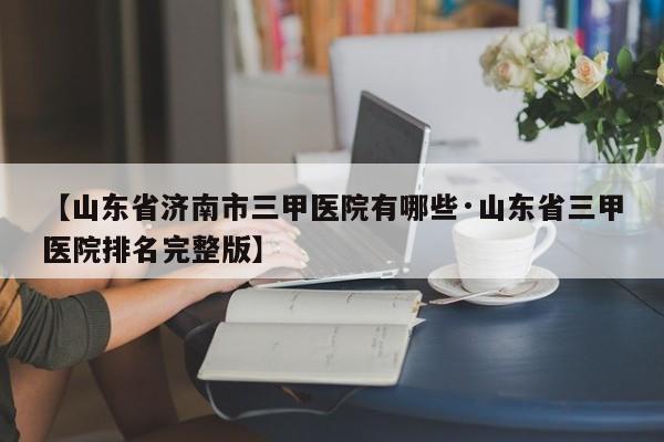 【山东省济南市三甲医院有哪些·山东省三甲医院排名完整版】
