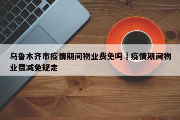 乌鲁木齐市疫情期间物业费免吗›疫情期间物业费减免规定