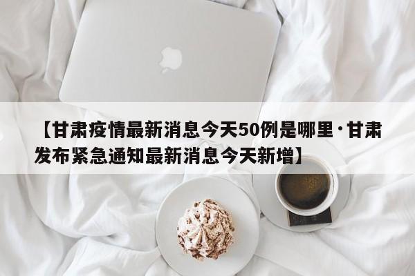【甘肃疫情最新消息今天50例是哪里·甘肃发布紧急通知最新消息今天新增】