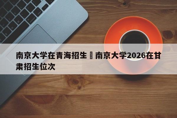 南京大学在青海招生›南京大学2026在甘肃招生位次