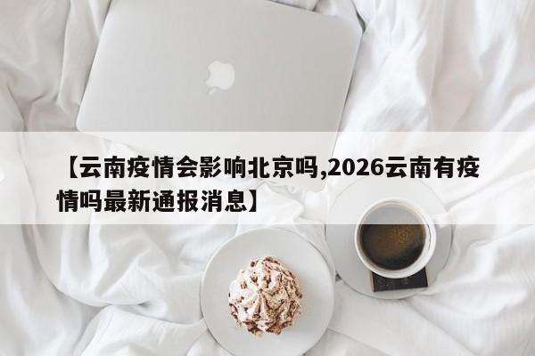 【云南疫情会影响北京吗,2026云南有疫情吗最新通报消息】