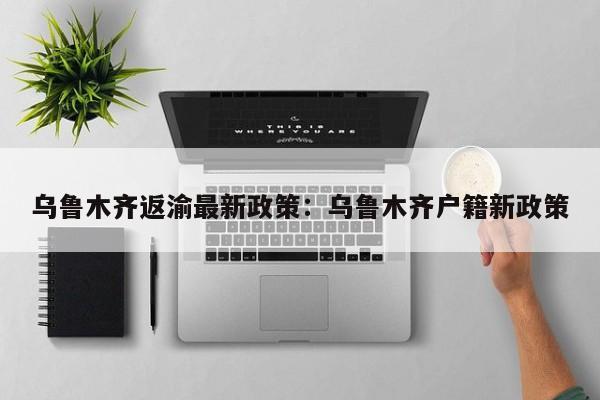 乌鲁木齐返渝最新政策：乌鲁木齐户籍新政策