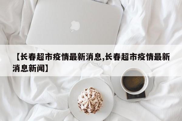 【长春超市疫情最新消息,长春超市疫情最新消息新闻】