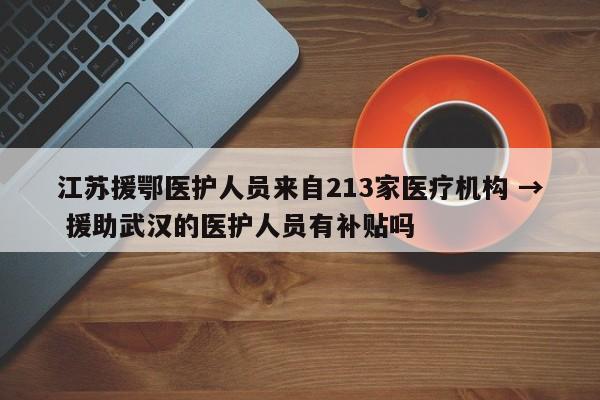 江苏援鄂医护人员来自213家医疗机构 → 援助武汉的医护人员有补贴吗