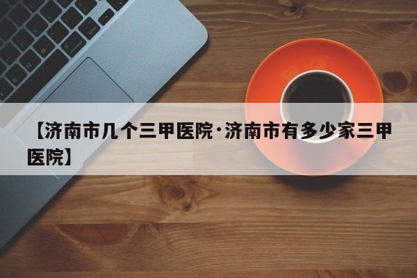 【济南市几个三甲医院·济南市有多少家三甲医院】