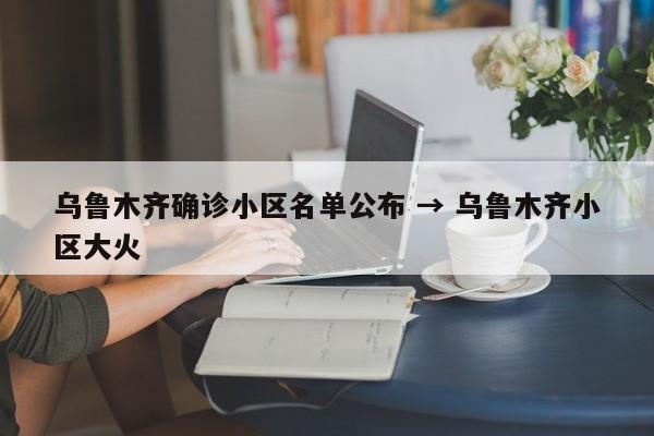 乌鲁木齐确诊小区名单公布 → 乌鲁木齐小区大火