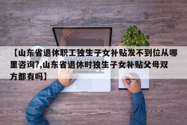 【山东省退休职工独生子女补贴发不到位从哪里咨询?,山东省退休时独生子女补贴父母双方都有吗】