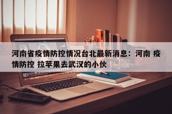 河南省疫情防控情况台北最新消息：河南 疫情防控 拉苹果去武汉的小伙