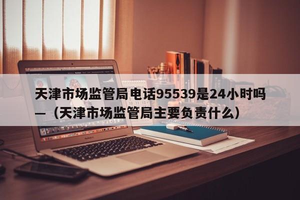 天津市场监管局电话95539是24小时吗—（天津市场监管局主要负责什么）