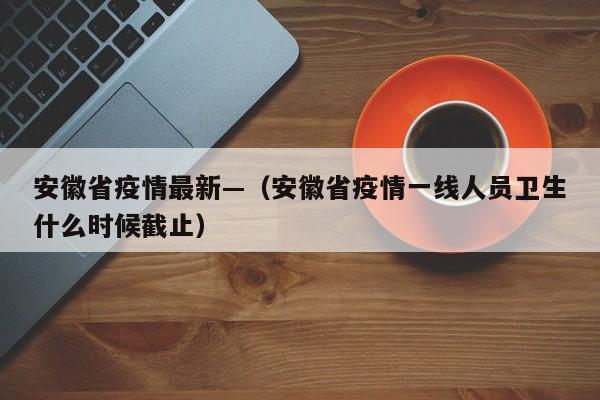安徽省疫情最新—（安徽省疫情一线人员卫生什么时候截止）