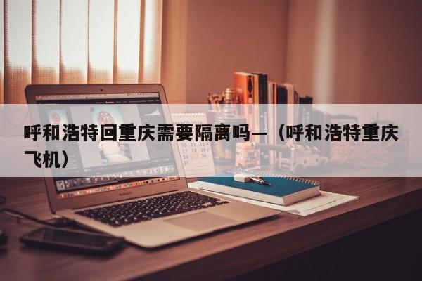 呼和浩特回重庆需要隔离吗—（呼和浩特重庆飞机）