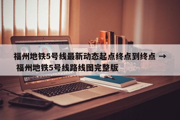 福州地铁5号线最新动态起点终点到终点 → 福州地铁5号线路线图完整版